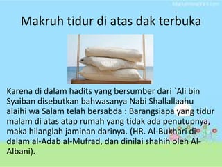 Makruh tidur di atas dak terbuka 
Karena di dalam hadits yang bersumber dari `Ali bin 
Syaiban disebutkan bahwasanya Nabi Shallallaahu 
alaihi wa Salam telah bersabda : Barangsiapa yang tidur 
malam di atas atap rumah yang tidak ada penutupnya, 
maka hilanglah jaminan darinya. (HR. Al-Bukhari di 
dalam al-Adab al-Mufrad, dan dinilai shahih oleh Al- 
Albani). 
 