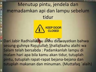 Menutup pintu, jendela dan 
memadamkan api dan lampu sebelum 
tidur 
Dari Jabir Radhiallaahu anhu diriwayatkan bahwa 
sesung-guhnya Rasulullah Shallallaahu alaihi wa 
Salam telah bersabda : Padamkanlah lampu di 
malam hari apa bila kamu akan tidur, tutuplah 
pintu, tutuplah rapat-rapat bejana-bejana dan 
tutuplah makanan dan minuman. (Muttafaq `alaih) 
 