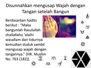 Disunnahkan mengusap Wajah dengan 
Tangan setelah Bangun 
Berdasarkan hadits 
berikut : “Maka 
bangunlah Rasulullah 
shallallahu ‘alaihi 
wasallam dari tidurnya 
kemudian duduk sambil 
mengusap wajah dengan 
tangannya.” [HR. Muslim 
No. 763 (182)]. 
 
