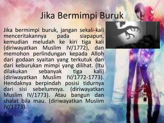 Jika Bermimpi Buruk 
Jika bermimpi buruk, jangan sekali-kali 
menceritakannya pada siapapun, 
kemudian meludah ke kiri tiga kali 
(diriwayatkan Muslim IV/1772), dan 
memohon perlindungan kepada Alloh 
dari godaan syaitan yang terkutuk dan 
dari keburukan mimpi yang dilihat. (Itu 
dilakukan sebanyak tiga kali) 
(diriwayatkan Muslim IV/1772-1773). 
Hendaknya berpindah posisi tidurnya 
dari sisi sebelumnya. (diriwayatkan 
Muslim IV/1773). Atau bangun dan 
shalat bila mau. (diriwayatkan Muslim 
IV/1773). 
 
