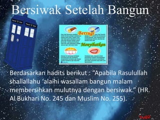 Bersiwak Setelah Bangun 
Berdasarkan hadits berikut : “Apabila Rasulullah 
shallallahu ‘alaihi wasallam bangun malam 
membersihkan mulutnya dengan bersiwak.” (HR. 
Al Bukhari No. 245 dan Muslim No. 255). 
 