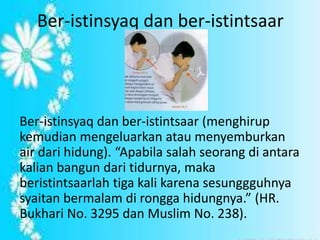 Ber-istinsyaq dan ber-istintsaar 
Ber-istinsyaq dan ber-istintsaar (menghirup 
kemudian mengeluarkan atau menyemburkan 
air dari hidung). “Apabila salah seorang di antara 
kalian bangun dari tidurnya, maka 
beristintsaarlah tiga kali karena sesunggguhnya 
syaitan bermalam di rongga hidungnya.” (HR. 
Bukhari No. 3295 dan Muslim No. 238). 
 