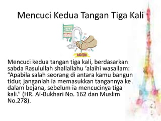 Mencuci Kedua Tangan Tiga Kali 
Mencuci kedua tangan tiga kali, berdasarkan 
sabda Rasulullah shallallahu ‘alaihi wasallam: 
“Apabila salah seorang di antara kamu bangun 
tidur, janganlah ia memasukkan tangannya ke 
dalam bejana, sebelum ia mencucinya tiga 
kali.” (HR. Al-Bukhari No. 162 dan Muslim 
No.278). 
 