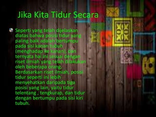Jika Kita Tidur Secara 
Seperti yang telah dijelaskan 
diatas bahwa posisi tidur yang 
paling baik adalah bertumpu 
pada sisi kanan tubuh 
(menghadap ke kanan), dan 
ternyata hal ini sesuai dengan 
riset ilmiah yang telah dilakukan 
oleh beberapa orang. 
Berdasarkan riset ilmiah, posisi 
tidur seperti ini lebih 
menyehatkan daripada tiga 
posisi yang lain, yaitu tidur 
telentang , tengkurap, dan tidur 
dengan bertumpu pada sisi kiri 
tubuh. 
 