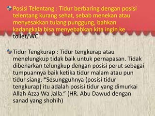 Posisi Telentang : Tidur berbaring dengan posisi 
telentang kurang sehat, sebab menekan atau 
menyesakkan tulang punggung, bahkan 
kadangkala bisa menyebabkan kita ingin ke 
toilet/WC. 
Tidur Tengkurap : Tidur tengkurap atau 
menelungkup tidak baik untuk pernapasan. Tidak 
dibenarkan telungkup dengan posisi perut sebagai 
tumpuannya baik ketika tidur malam atau pun 
tidur siang. “Sesungguhnya (posisi tidur 
tengkurap) itu adalah posisi tidur yang dimurkai 
Allah Azza Wa Jalla.” (HR. Abu Dawud dengan 
sanad yang shohih) 
 