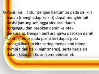 Posisi Kiri : Tidur dengan bertumpu pada sisi kiri 
badan (menghadap ke kiri) dapat menghimpit 
posisi jantung sehingga sirkulasi darah 
terganggu dan pasokan darah ke otak 
berkurang. Dengan berkurangnya pasokan darah 
ke otak, tidur pada posisi kiri dapat pula 
mengakibatkan kita sering mengalami mimpi-mimpi 
tidak baik (nightmares), serta berjalan 
dalam keadaan tidur (somnabulisme). 
 