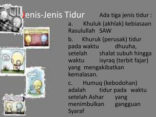 Jenis-Jenis Tidur Ada tiga jenis tidur : 
a. Khuluk (akhlak) kebiasaan 
Rasulullah SAW 
b. Khuruk (perusak) tidur 
pada waktu dhuuha, 
setelah shalat subuh hingga 
waktu isyraq (terbit fajar) 
yang mengakibatkan 
kemalasan. 
c. Humuq (kebodohan) 
adalah tidur pada waktu 
setelah Ashar yang 
menimbulkan gangguan 
Syaraf 
 