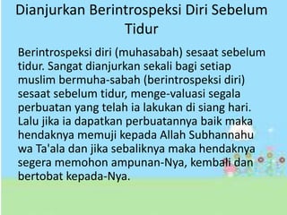 Dianjurkan Berintrospeksi Diri Sebelum 
Tidur 
Berintrospeksi diri (muhasabah) sesaat sebelum 
tidur. Sangat dianjurkan sekali bagi setiap 
muslim bermuha-sabah (berintrospeksi diri) 
sesaat sebelum tidur, menge-valuasi segala 
perbuatan yang telah ia lakukan di siang hari. 
Lalu jika ia dapatkan perbuatannya baik maka 
hendaknya memuji kepada Allah Subhannahu 
wa Ta'ala dan jika sebaliknya maka hendaknya 
segera memohon ampunan-Nya, kembali dan 
bertobat kepada-Nya. 
 
