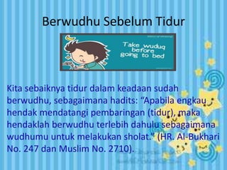 Berwudhu Sebelum Tidur 
Kita sebaiknya tidur dalam keadaan sudah 
berwudhu, sebagaimana hadits: “Apabila engkau 
hendak mendatangi pembaringan (tidur), maka 
hendaklah berwudhu terlebih dahulu sebagaimana 
wudhumu untuk melakukan sholat.” (HR. Al-Bukhari 
No. 247 dan Muslim No. 2710). 
 
