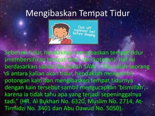 Mengibaskan Tempat Tidur 
Sebelum tidur, hendaknya mengibaskan tempat tidur 
(membersihkan tempat tidur dari kotoran). Hal ini 
berdasarkan sabda Rasulullah SAW : “Jika salah seorang 
di antara kalian akan tidur, hendaklah mengambil 
potongan kain dan mengibaskan tempat tidurnya 
dengan kain tersebut sambil mengucapkan ‘bismillah’, 
karena ia tidak tahu apa yang terjadi sepeninggalnya 
tadi.” (HR. Al Bukhari No. 6320, Muslim No. 2714, At- 
Tirmidzi No. 3401 dan Abu Dawud No. 5050). 
 