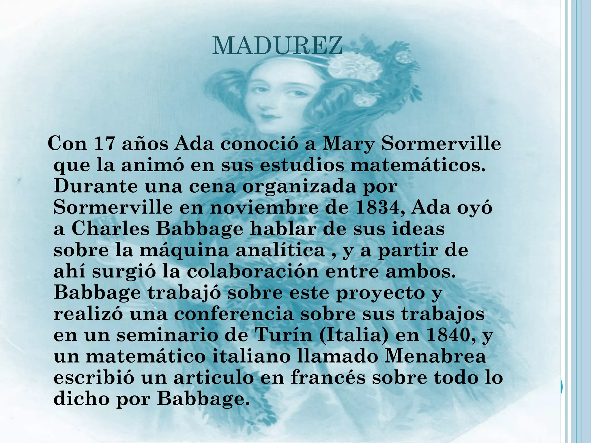 MADUREZ


  Con 17 años Ada conoció a Mary Sormerville
  que la animó en sus estudios matemáticos.
  Durante una cena organizada por
  Sormerville en noviembre de 1834, Ada oyó
  a Charles Babbage hablar de sus ideas
  sobre la máquina analítica , y a partir de
  ahí surgió la colaboración entre ambos.
  Babbage trabajó sobre este proyecto y
  realizó una conferencia sobre sus trabajos
  en un seminario de Turín (Italia) en 1840, y
  un matemático italiano llamado Menabrea
  escribió un articulo en francés sobre todo lo
  dicho por Babbage.
 