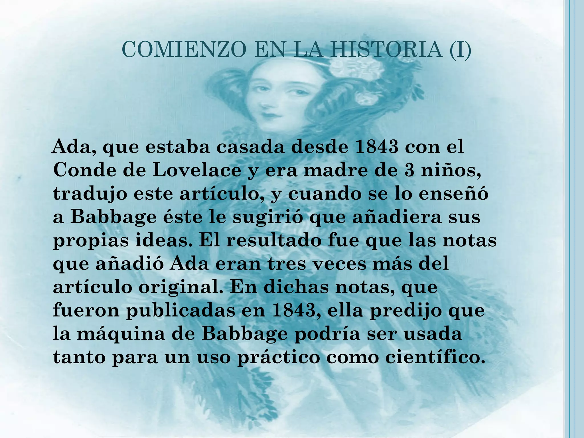 COMIENZO EN LA HISTORIA (I)



Ada, que estaba casada desde 1843 con el
Conde de Lovelace y era madre de 3 niños,
tradujo este artículo, y cuando se lo enseñó
a Babbage éste le sugirió que añadiera sus
propias ideas. El resultado fue que las notas
que añadió Ada eran tres veces más del
artículo original. En dichas notas, que
fueron publicadas en 1843, ella predijo que
la máquina de Babbage podría ser usada
tanto para un uso práctico como científico.
 