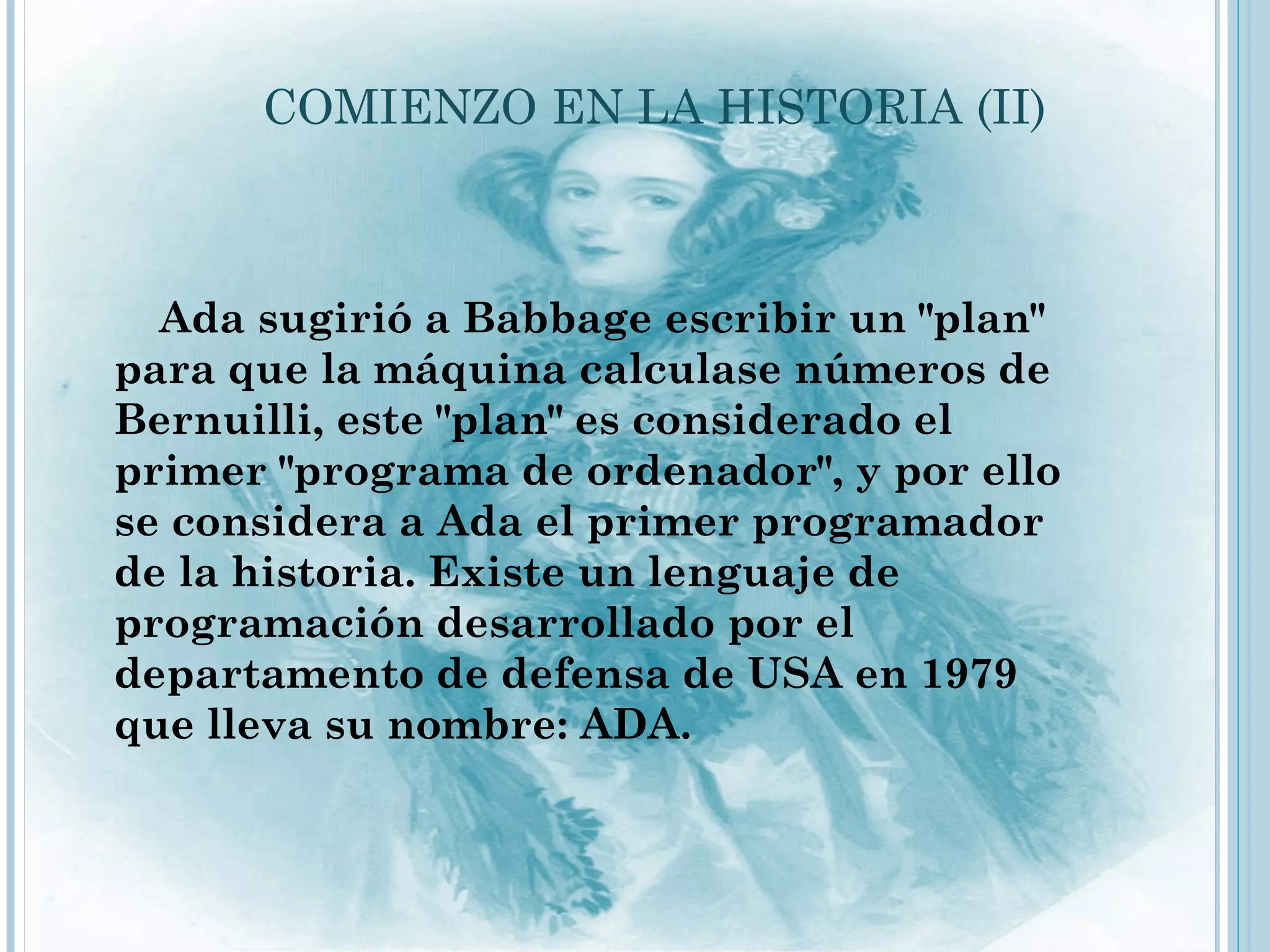 COMIENZO EN LA HISTORIA (II)



  Ada sugirió a Babbage escribir un "plan"
para que la máquina calculase números de
Bernuilli, este "plan" es considerado el
primer "programa de ordenador", y por ello
se considera a Ada el primer programador
de la historia. Existe un lenguaje de
programación desarrollado por el
departamento de defensa de USA en 1979
que lleva su nombre: ADA.
 
