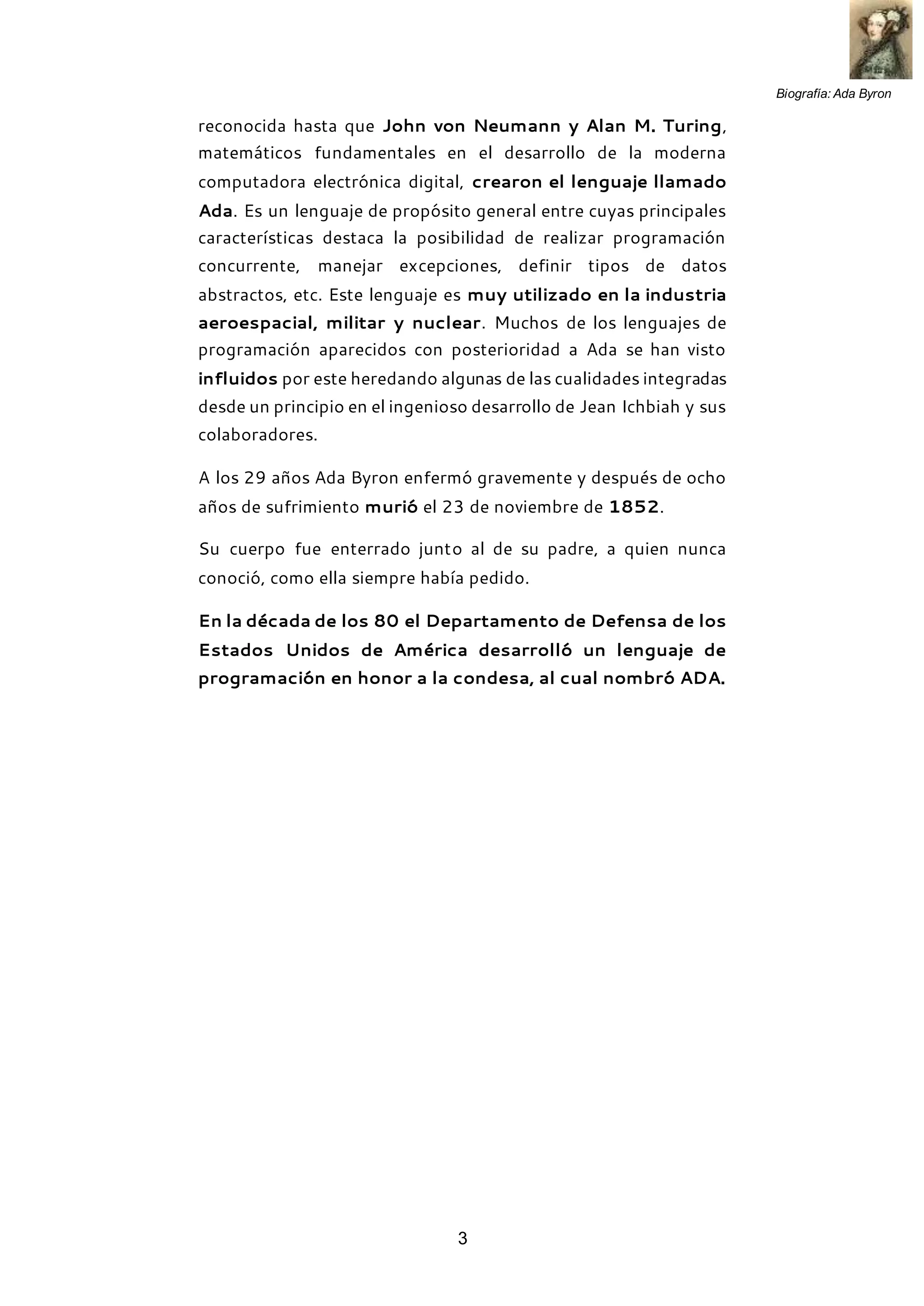 Biografía: Ada Byron
3
reconocida hasta que John von Neumann y Alan M. Turing,
matemáticos fundamentales en el desarrollo de la moderna
computadora electrónica digital, crearon el lenguaje llamado
Ada. Es un lenguaje de propósito general entre cuyas principales
características destaca la posibilidad de realizar programación
concurrente, manejar excepciones, definir tipos de datos
abstractos, etc. Este lenguaje es muy utilizado en la industria
aeroespacial, militar y nuclear. Muchos de los lenguajes de
programación aparecidos con posterioridad a Ada se han visto
influidos por este heredando algunas de las cualidades integradas
desde un principio en el ingenioso desarrollo de Jean Ichbiah y sus
colaboradores.
A los 29 años Ada Byron enfermó gravemente y después de ocho
años de sufrimiento murió el 23 de noviembre de 1852.
Su cuerpo fue enterrado junto al de su padre, a quien nunca
conoció, como ella siempre había pedido.
En la década de los 80 el Departamento de Defensa de los
Estados Unidos de América desarrolló un lenguaje de
programación en honor a la condesa, al cual nombró ADA.
 