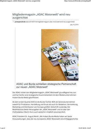 July 14, 2019
Mitgliedermagazin „ADAC Motorwelt“ wird neu
ausgerichtet
proexpert24.de/adac/2019/07/14/mitgliedermagazin-adac-motorwelt-wird-neu-ausgerichtet/
ADAC und Burda schließen strategische Partnerschaft
zur neuen „ADAC Motorwelt“
Der ADAC richtet sein Mitgliedermagazin „ADAC Motorwelt“ grundlegend neu aus
und hat hierfür eine strategische Zusammenarbeit mit dem Medienunternehmen
Hubert Burda Media geschlossen.
Ab dem ersten Quartal 2020 ist die Burda-Tochter BCN als Generalunternehmer
sowohl für Produktion, Herstellung und Druck als auch für Redaktion, Vermarktung,
Marketing und Distribution von Europas größter Zeitschrift zuständig. Der
Mobilitätsclub bleibt Herausgeber der „ADAC Motorwelt“ und ist über den
Chefredakteur Martin Kunz auch weiterhin inhaltlich verantwortlich.
ADAC Präsident Dr. August Markl: „Mit Hubert Burda Media haben wir beste
Voraussetzungen, dass die neu konzipierte ‚ADAC Motorwelt‘ eine Erfolgsgeschichte
Mitgliedermagazin „ADAC Motorwelt“ wird neu ausgerichtet https://www.printfriendly.com/p/g/fqxj2P
1 von 2 15.07.2019, 10:47
 