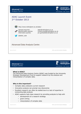 Wed 2nd Oct 2013 1ADAC Launch Event University of Nottingham
Advanced Data Analysis Centre
ADAC Launch Event
2nd October 2013
http://www.nottingham.ac.uk/adac/
General enquiries: adac@nottingham.ac.uk
Bioinformatics queries: richard.emes@nottingham.ac.uk
Informatics queries: jon.garibaldi@nottingham.ac.uk
@ADAC_UoN
Wed 2nd Oct 2013 ADAC Launch Event University of Nottingham 2
What is ADAC?
The Advanced Data Analysis Centre (ADAC) was funded by the University
Strategic Development Fund to support research by the analysis and
interpretation of complex data.
Why is this important?
•  Complex data underpins current research
•  Innovative analysis can prompt new discoveries
•  Excellent research can often be stalled due to a lack of expertise in
conducting data analysis
•  ADAC supports high-class research by providing analysts to help with
•  development of a research strategy
•  grant writing
•  interpretation of complex data
 