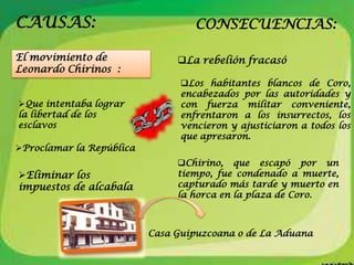 CAUSAS:                            CONSECUENCIAS:

El movimiento de               La rebelión fracasó
Leonardo Chirinos :
                                Los habitantes blancos de Coro,
                                encabezados por las autoridades y
Que intentaba lograr           con fuerza militar conveniente,
la libertad de los              enfrentaron a los insurrectos, los
esclavos                        vencieron y ajusticiaron a todos los
                                que apresaron.
Proclamar la República
                               Chirino, que escapó por un
Eliminar los                  tiempo, fue condenado a muerte,
impuestos de alcabala          capturado más tarde y muerto en
                               la horca en la plaza de Coro.



                          Casa Guipuzcoana o de La Aduana
 