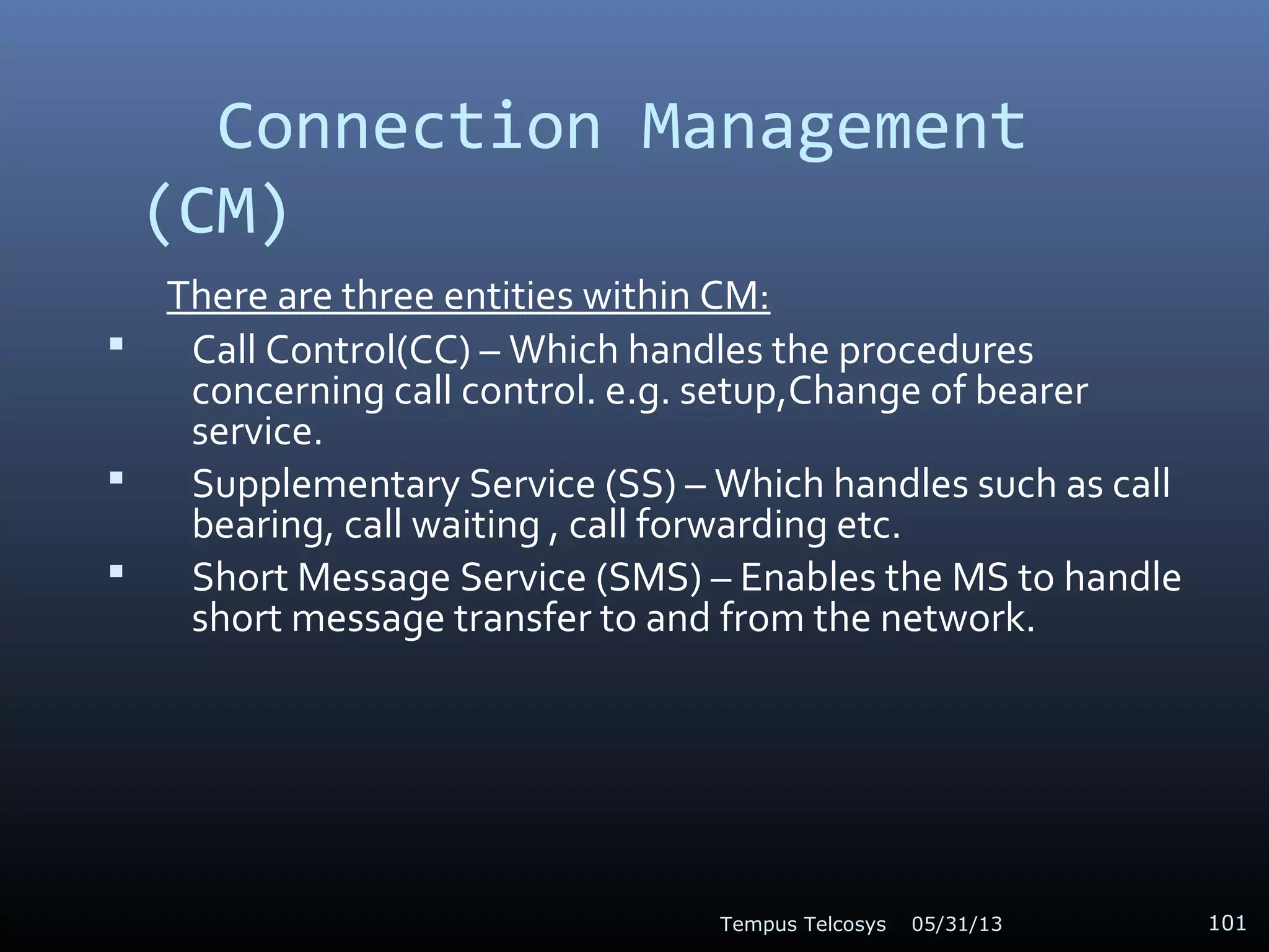 Connection Management
(CM)
There are three entities within CM:
 Call Control(CC) – Which handles the procedures
concerning call control. e.g. setup,Change of bearer
service.
 Supplementary Service (SS) – Which handles such as call
bearing, call waiting , call forwarding etc.
 Short Message Service (SMS) – Enables the MS to handle
short message transfer to and from the network.
05/31/13Tempus Telcosys 101
 