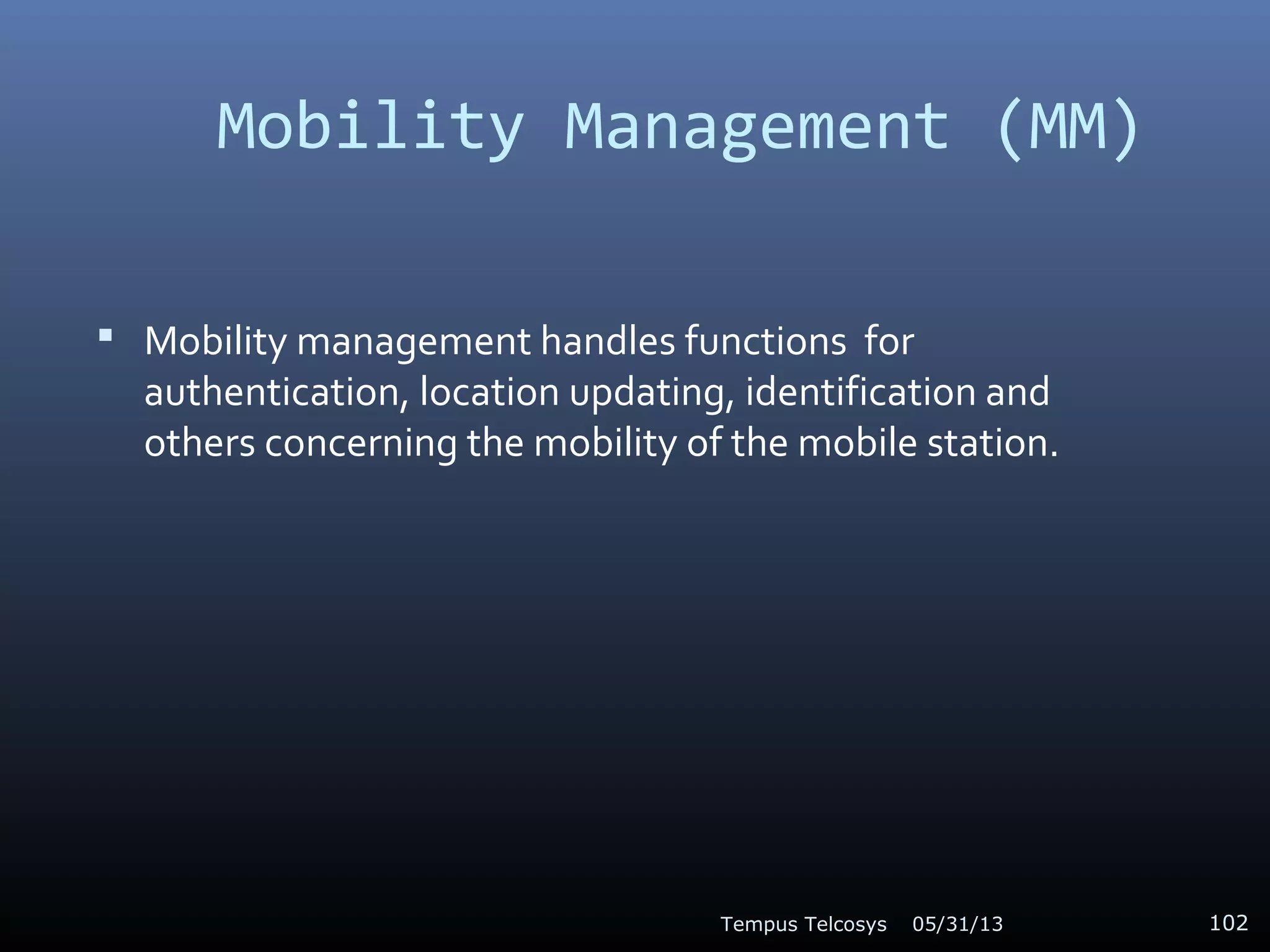 Mobility Management (MM)
 Mobility management handles functions for
authentication, location updating, identification and
others concerning the mobility of the mobile station.
05/31/13Tempus Telcosys 102
 