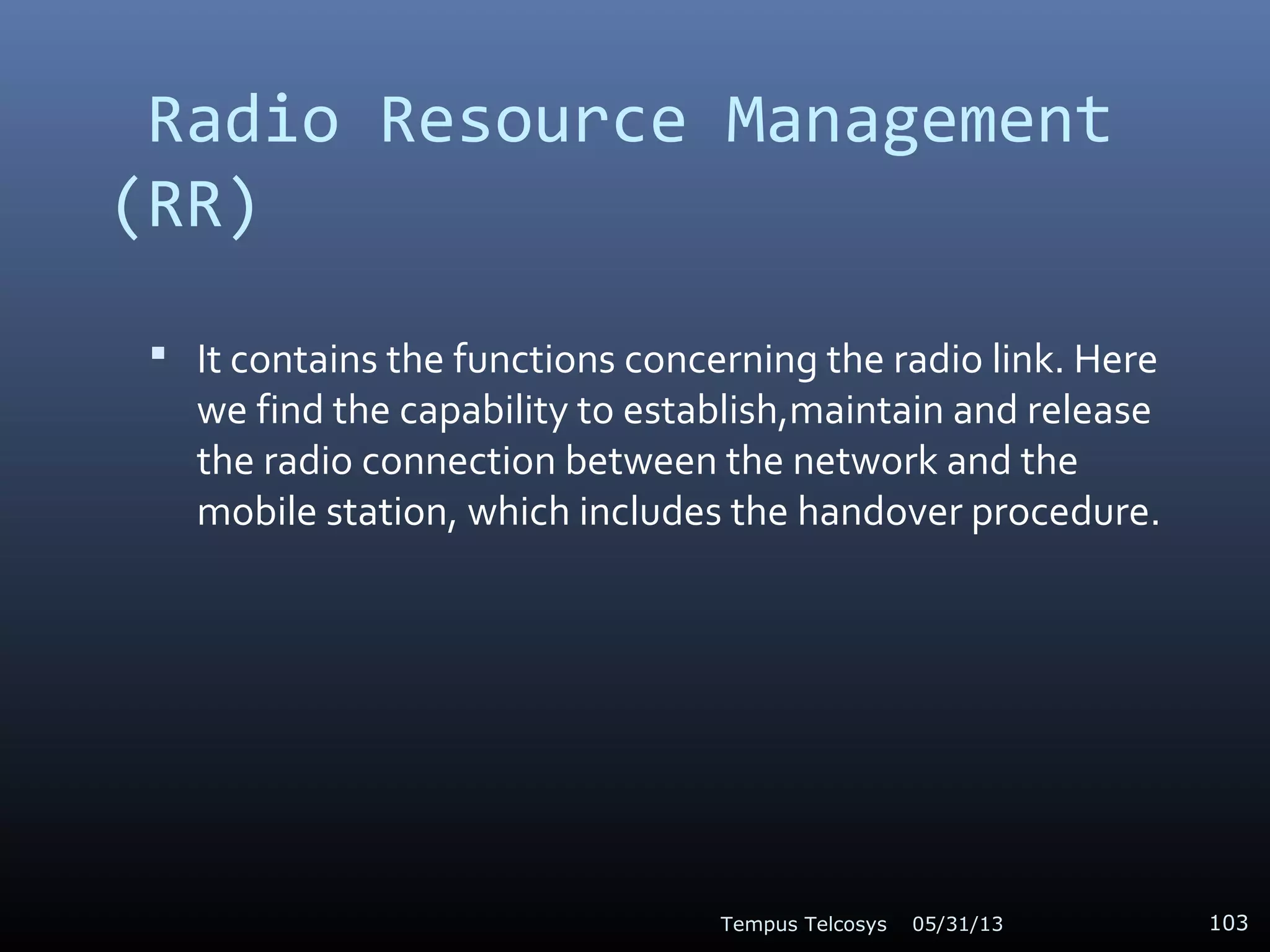 Radio Resource Management
(RR)
 It contains the functions concerning the radio link. Here
we find the capability to establish,maintain and release
the radio connection between the network and the
mobile station, which includes the handover procedure.
05/31/13Tempus Telcosys 103
 