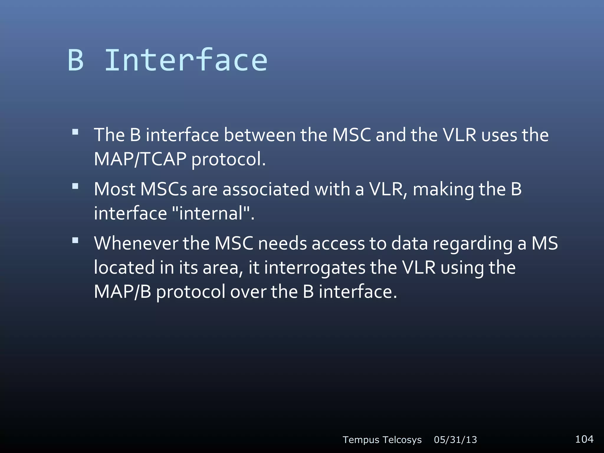 B Interface
 The B interface between the MSC and the VLR uses the
MAP/TCAP protocol.
 Most MSCs are associated with a VLR, making the B
interface "internal".
 Whenever the MSC needs access to data regarding a MS
located in its area, it interrogates the VLR using the
MAP/B protocol over the B interface.
05/31/13Tempus Telcosys 104
 