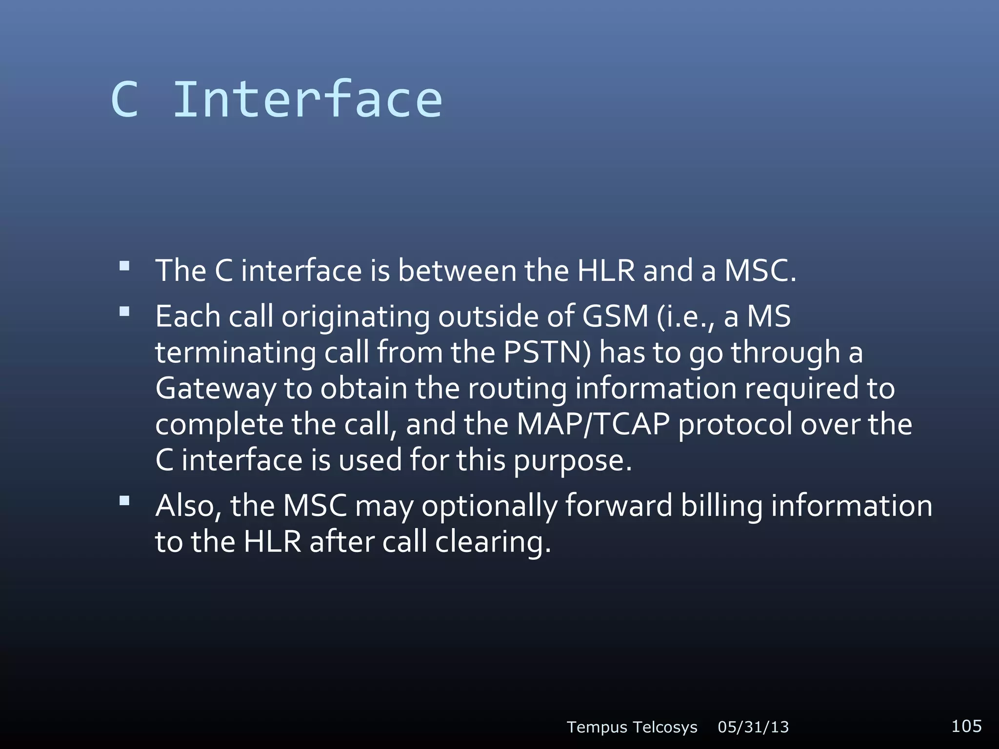 C Interface
 The C interface is between the HLR and a MSC.
 Each call originating outside of GSM (i.e., a MS
terminating call from the PSTN) has to go through a
Gateway to obtain the routing information required to
complete the call, and the MAP/TCAP protocol over the
C interface is used for this purpose.
 Also, the MSC may optionally forward billing information
to the HLR after call clearing.
05/31/13Tempus Telcosys 105
 