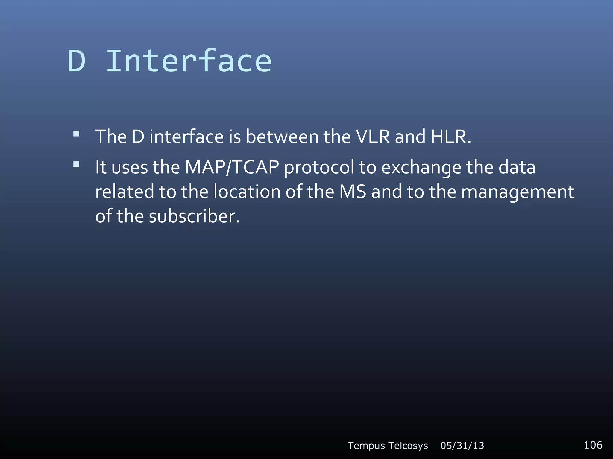 D Interface
 The D interface is between the VLR and HLR.
 It uses the MAP/TCAP protocol to exchange the data
related to the location of the MS and to the management
of the subscriber.
05/31/13Tempus Telcosys 106
 