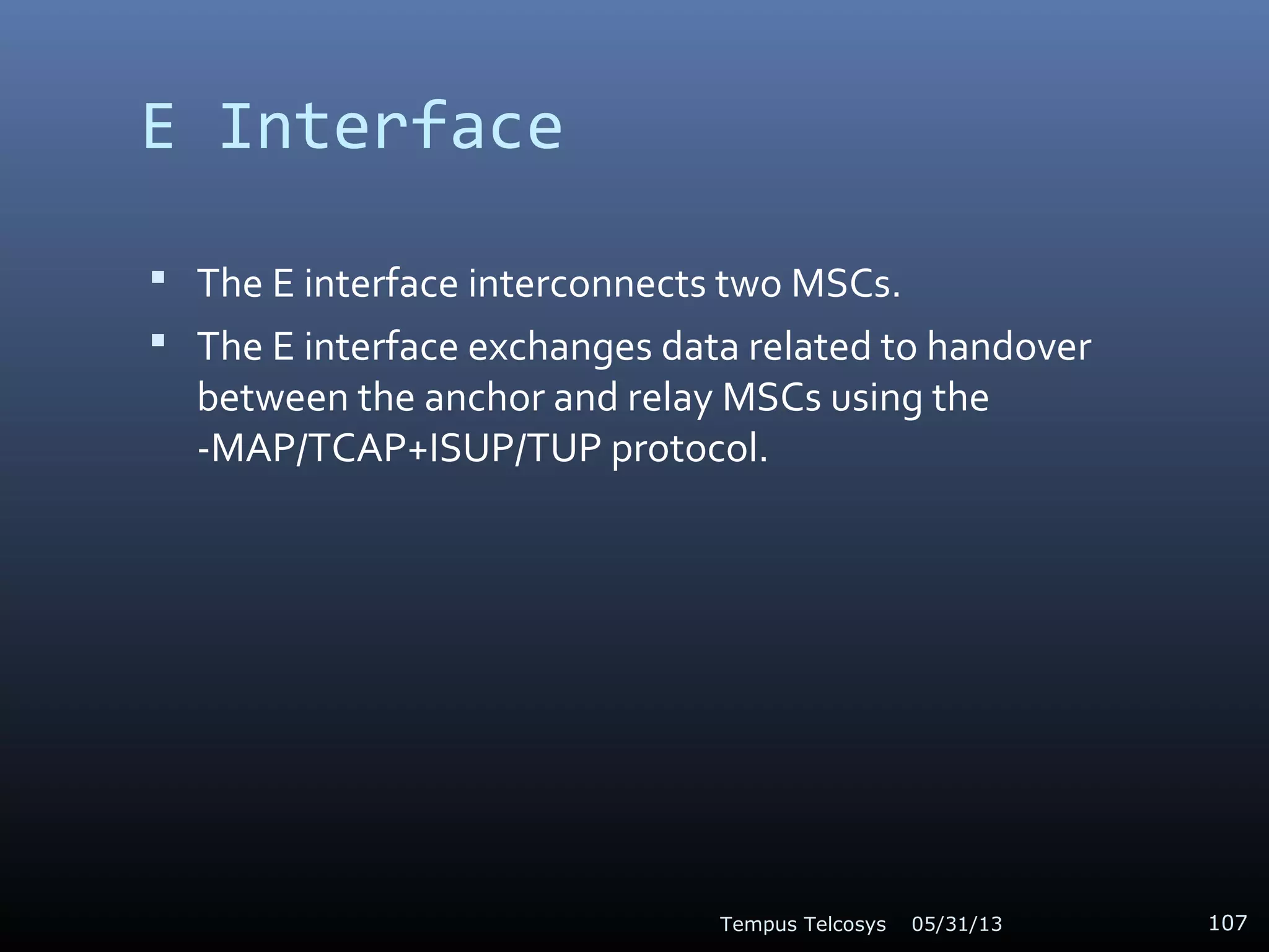 E Interface
 The E interface interconnects two MSCs.
 The E interface exchanges data related to handover
between the anchor and relay MSCs using the
-MAP/TCAP+ISUP/TUP protocol.
05/31/13Tempus Telcosys 107
 