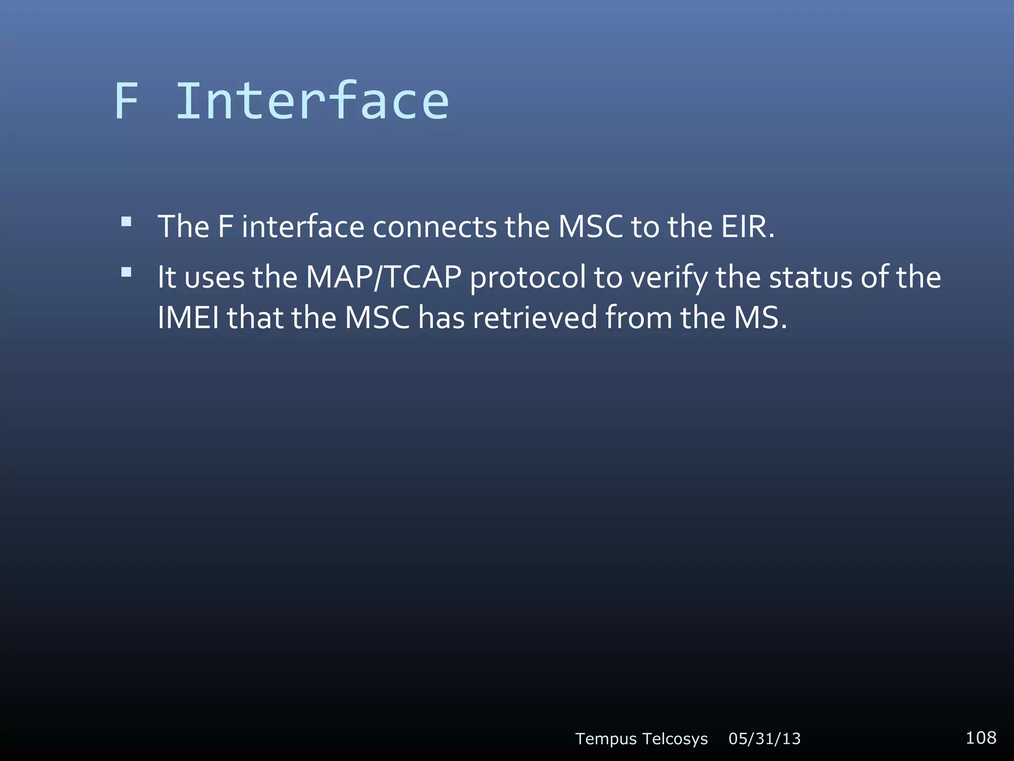 F Interface
 The F interface connects the MSC to the EIR.
 It uses the MAP/TCAP protocol to verify the status of the
IMEI that the MSC has retrieved from the MS.
05/31/13Tempus Telcosys 108
 