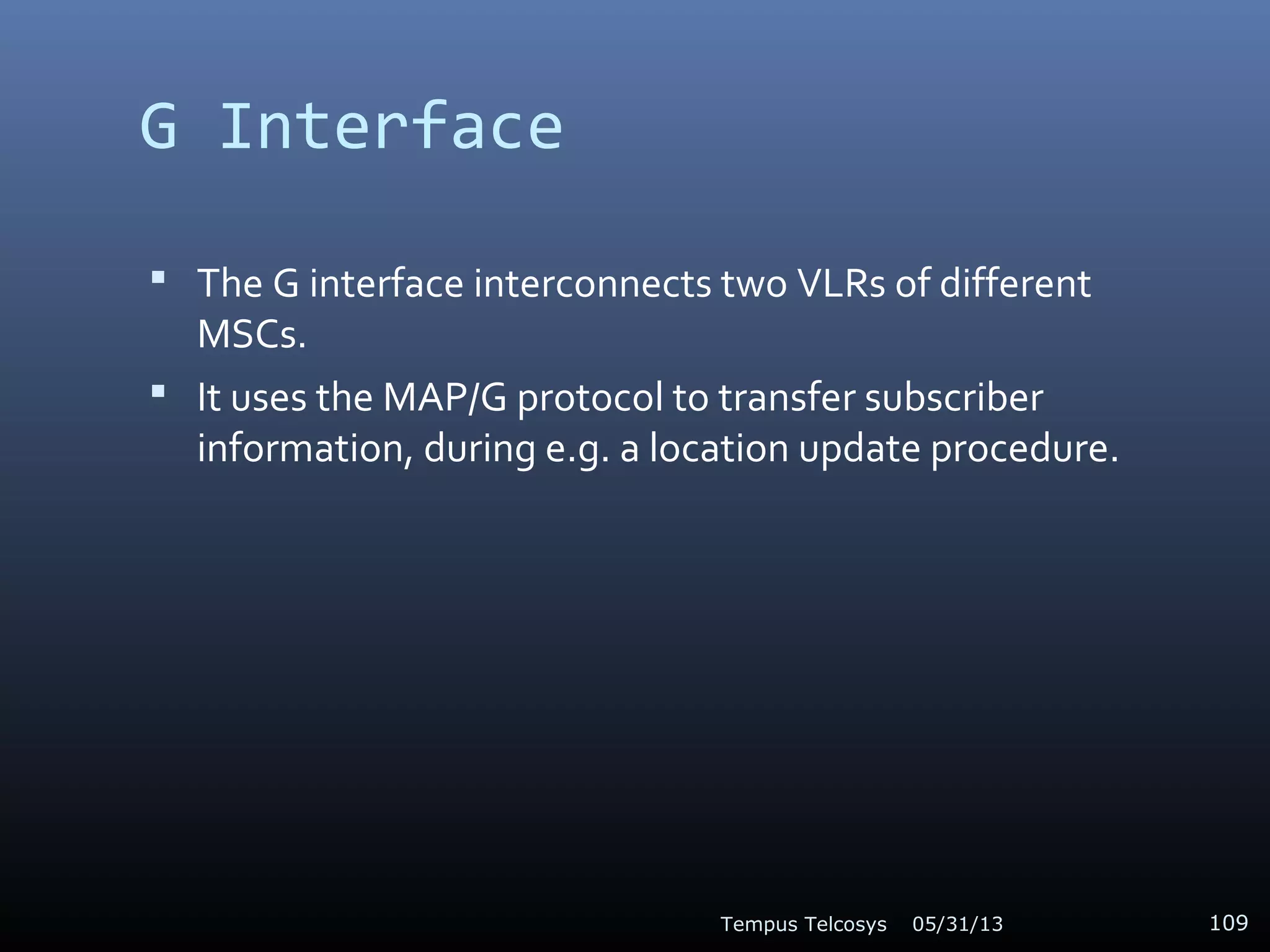 G Interface
 The G interface interconnects two VLRs of different
MSCs.
 It uses the MAP/G protocol to transfer subscriber
information, during e.g. a location update procedure.
05/31/13Tempus Telcosys 109
 