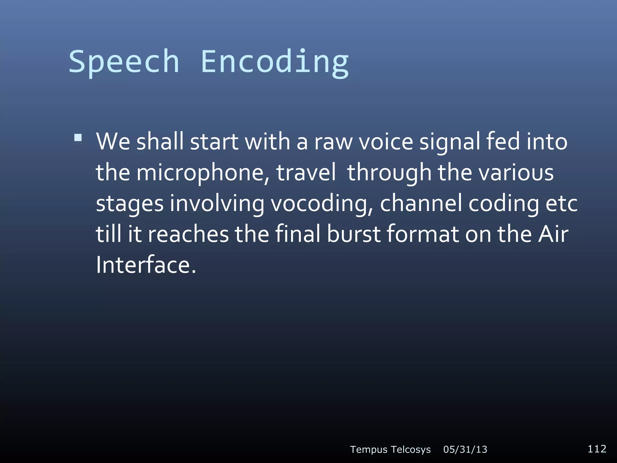 Speech Encoding
 We shall start with a raw voice signal fed into
the microphone, travel through the various
stages involving vocoding, channel coding etc
till it reaches the final burst format on the Air
Interface.
05/31/13Tempus Telcosys 112
 