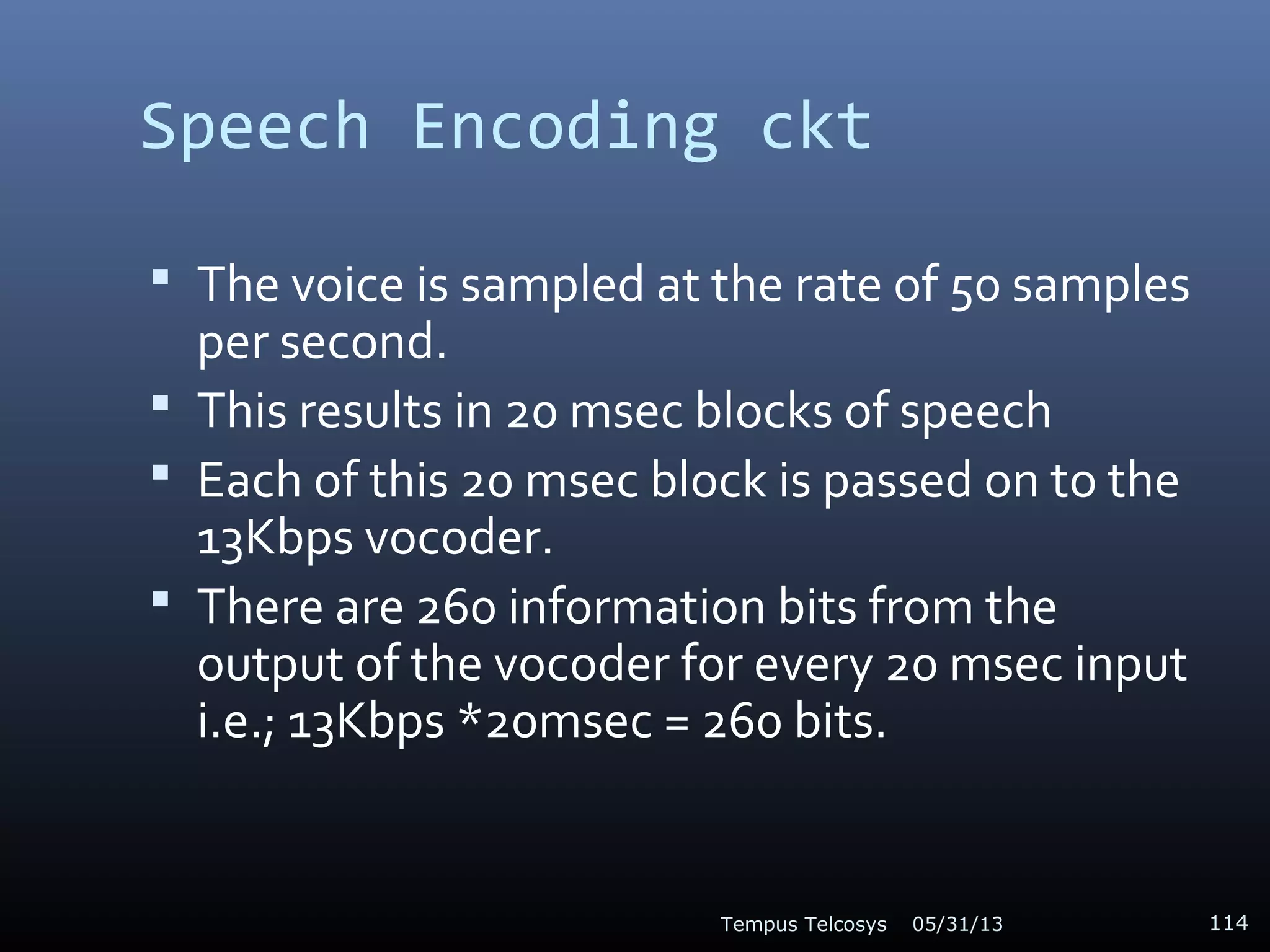 Speech Encoding ckt
 The voice is sampled at the rate of 50 samples
per second.
 This results in 20 msec blocks of speech
 Each of this 20 msec block is passed on to the
13Kbps vocoder.
 There are 260 information bits from the
output of the vocoder for every 20 msec input
i.e.; 13Kbps *20msec = 260 bits.
05/31/13Tempus Telcosys 114
 