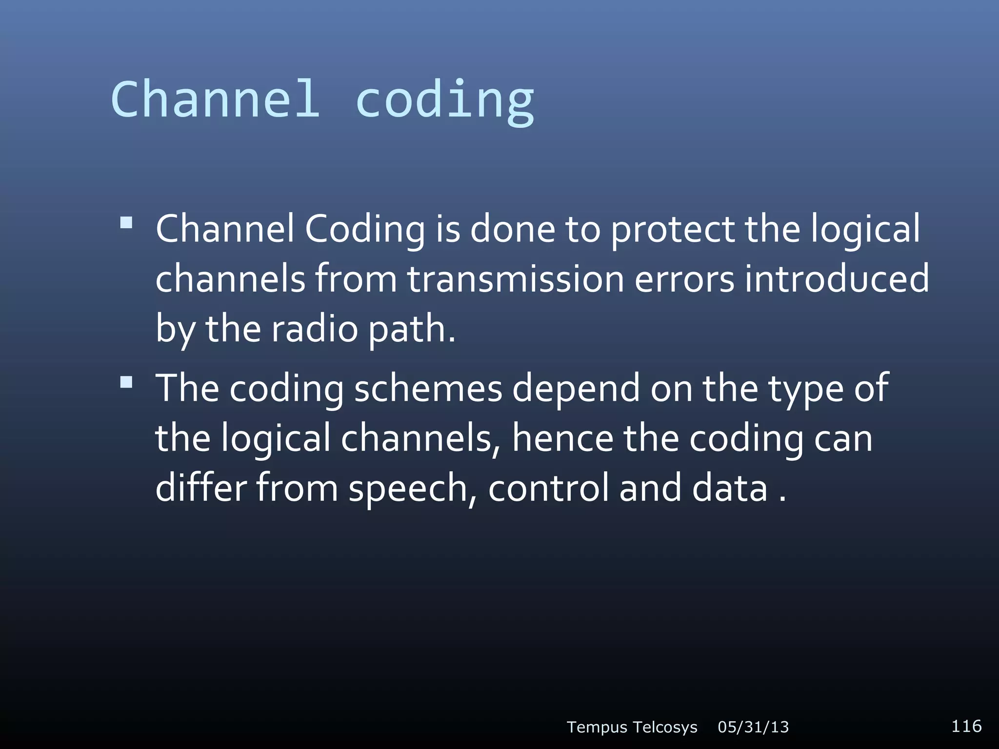 Channel coding
 Channel Coding is done to protect the logical
channels from transmission errors introduced
by the radio path.
 The coding schemes depend on the type of
the logical channels, hence the coding can
differ from speech, control and data .
05/31/13Tempus Telcosys 116
 