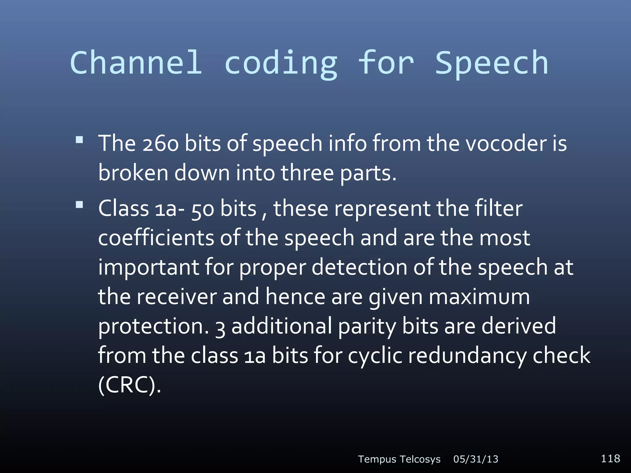 Channel coding for Speech
 The 260 bits of speech info from the vocoder is
broken down into three parts.
 Class 1a- 50 bits , these represent the filter
coefficients of the speech and are the most
important for proper detection of the speech at
the receiver and hence are given maximum
protection. 3 additional parity bits are derived
from the class 1a bits for cyclic redundancy check
(CRC).
05/31/13Tempus Telcosys 118
 