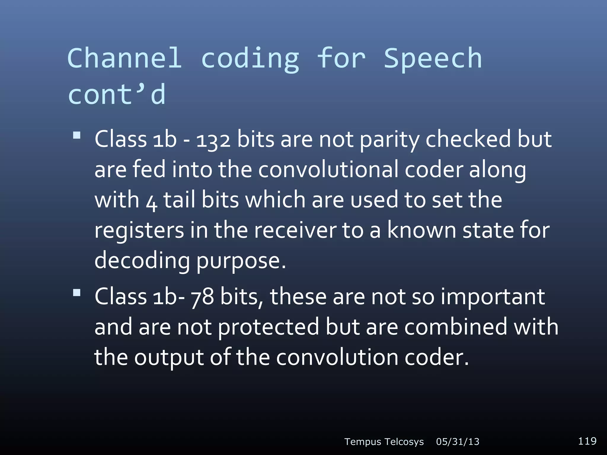 Channel coding for Speech
cont’d
 Class 1b - 132 bits are not parity checked but
are fed into the convolutional coder along
with 4 tail bits which are used to set the
registers in the receiver to a known state for
decoding purpose.
 Class 1b- 78 bits, these are not so important
and are not protected but are combined with
the output of the convolution coder.
05/31/13Tempus Telcosys 119
 
