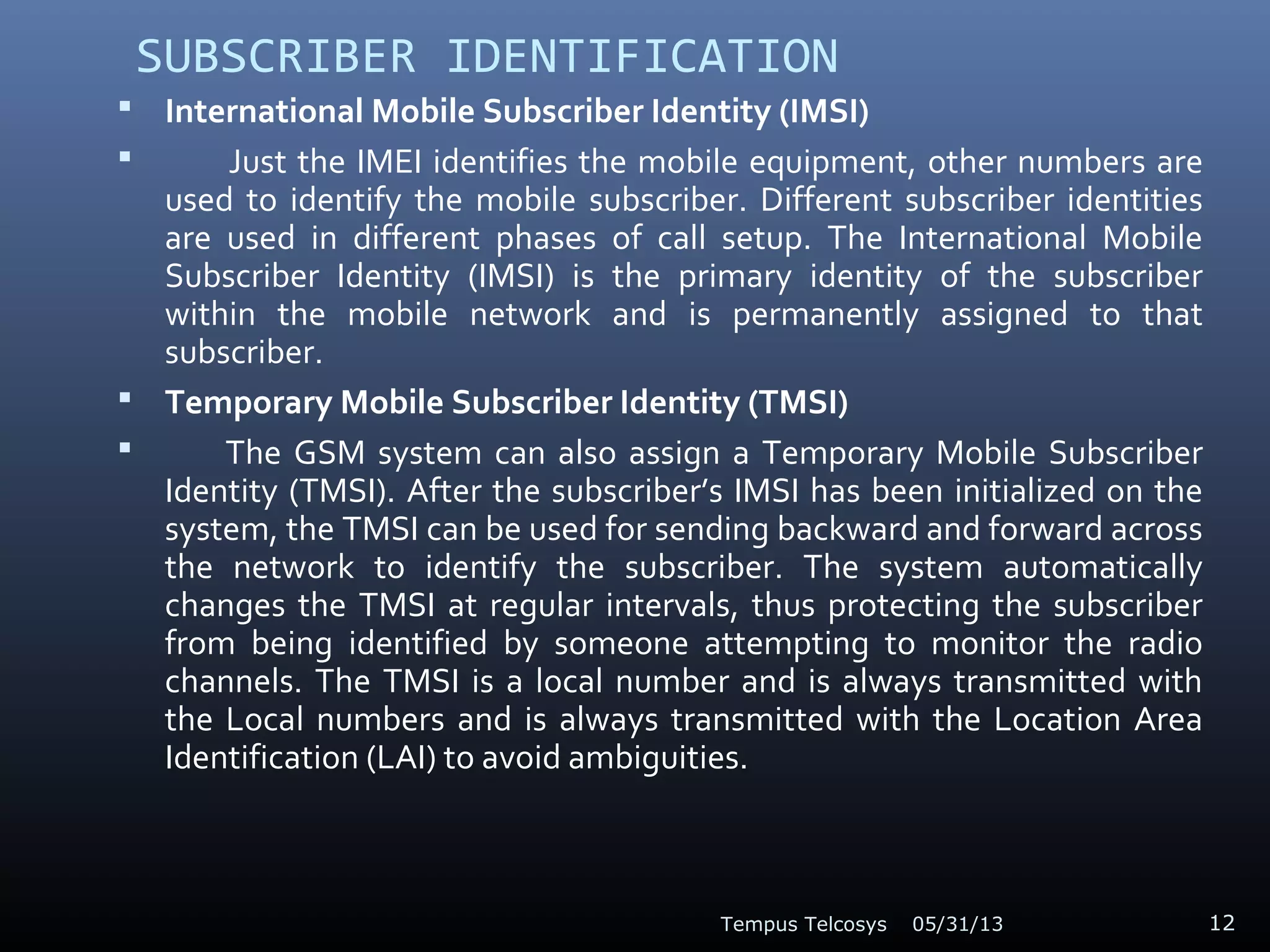 SUBSCRIBER IDENTIFICATION
 International Mobile Subscriber Identity (IMSI)
 Just the IMEI identifies the mobile equipment, other numbers are
used to identify the mobile subscriber. Different subscriber identities
are used in different phases of call setup. The International Mobile
Subscriber Identity (IMSI) is the primary identity of the subscriber
within the mobile network and is permanently assigned to that
subscriber.
 Temporary Mobile Subscriber Identity (TMSI)
 The GSM system can also assign a Temporary Mobile Subscriber
Identity (TMSI). After the subscriber’s IMSI has been initialized on the
system, the TMSI can be used for sending backward and forward across
the network to identify the subscriber. The system automatically
changes the TMSI at regular intervals, thus protecting the subscriber
from being identified by someone attempting to monitor the radio
channels. The TMSI is a local number and is always transmitted with
the Local numbers and is always transmitted with the Location Area
Identification (LAI) to avoid ambiguities.
05/31/13Tempus Telcosys 12
 