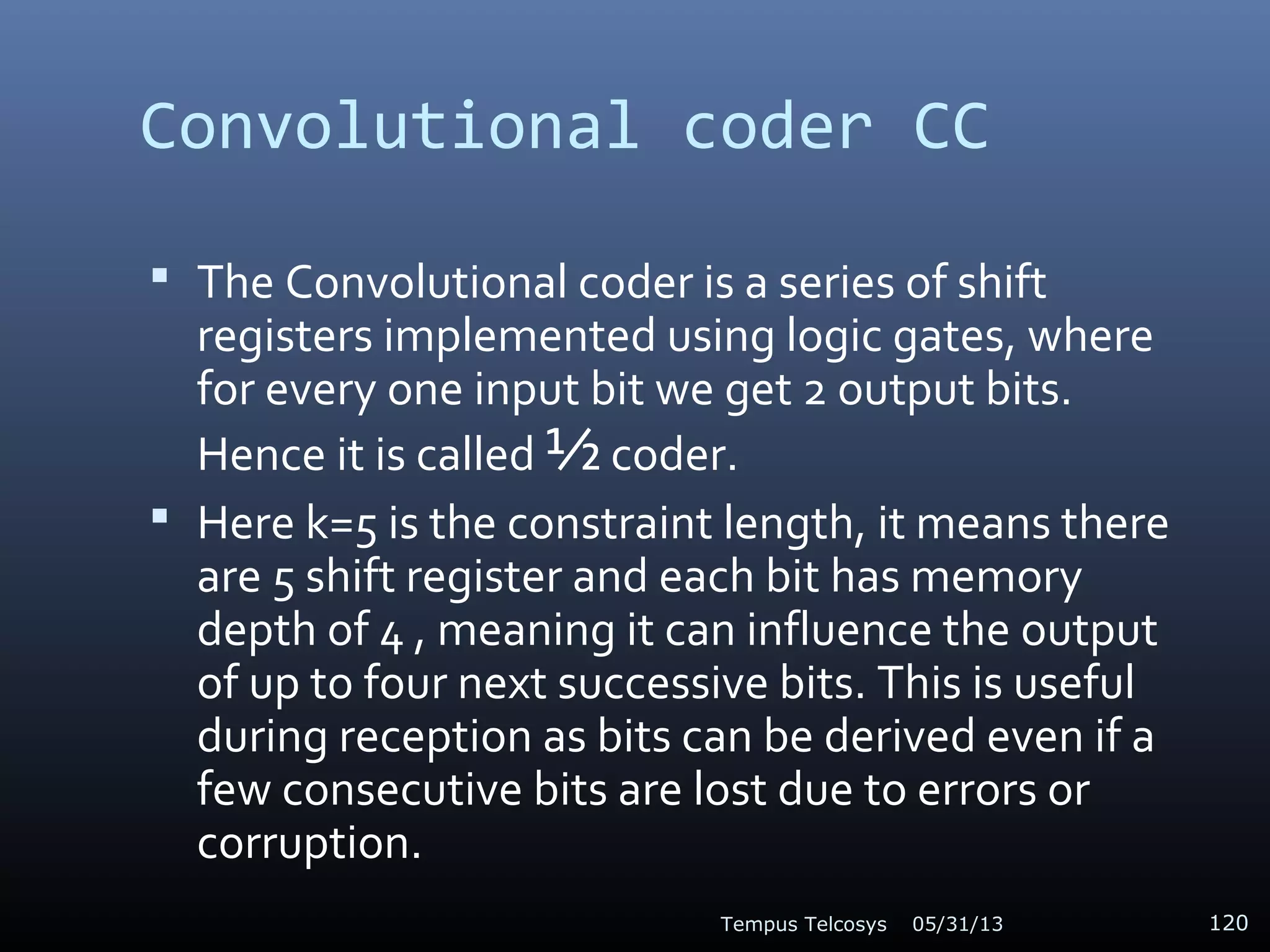 Convolutional coder CC
 The Convolutional coder is a series of shift
registers implemented using logic gates, where
for every one input bit we get 2 output bits.
Hence it is called ½ coder.
 Here k=5 is the constraint length, it means there
are 5 shift register and each bit has memory
depth of 4 , meaning it can influence the output
of up to four next successive bits. This is useful
during reception as bits can be derived even if a
few consecutive bits are lost due to errors or
corruption.
05/31/13Tempus Telcosys 120
 