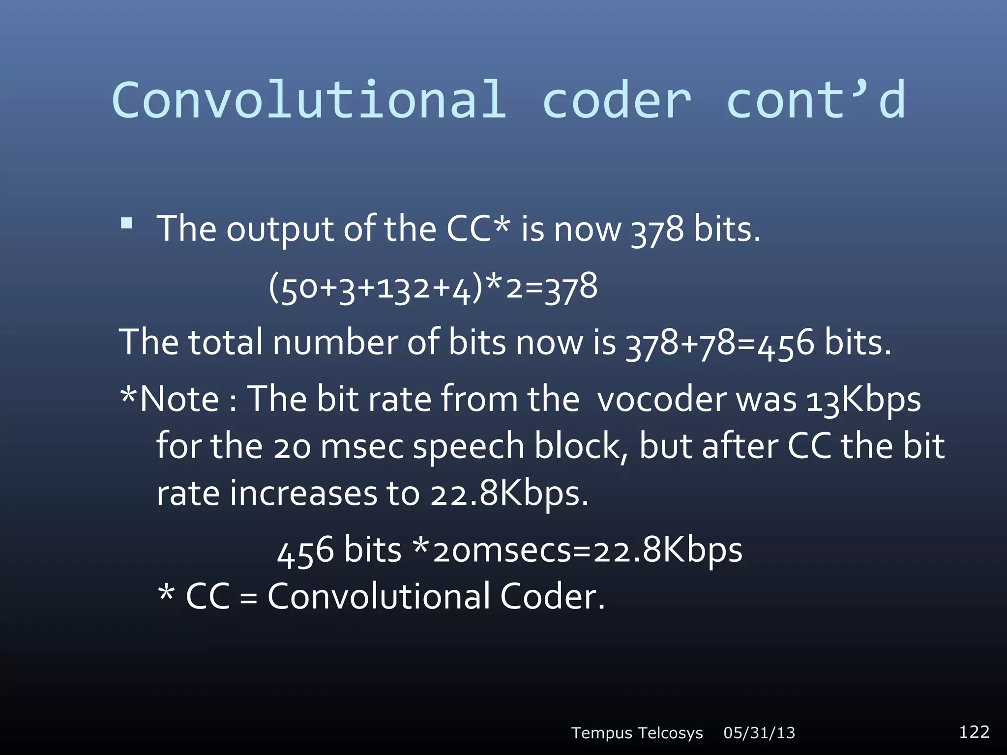Convolutional coder cont’d
 The output of the CC* is now 378 bits.
(50+3+132+4)*2=378
The total number of bits now is 378+78=456 bits.
*Note : The bit rate from the vocoder was 13Kbps
for the 20 msec speech block, but after CC the bit
rate increases to 22.8Kbps.
456 bits *20msecs=22.8Kbps
* CC = Convolutional Coder.
05/31/13Tempus Telcosys 122
 