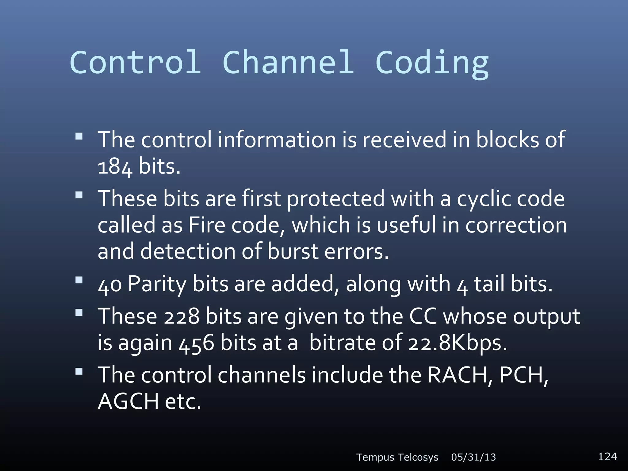 Control Channel Coding
 The control information is received in blocks of
184 bits.
 These bits are first protected with a cyclic code
called as Fire code, which is useful in correction
and detection of burst errors.
 40 Parity bits are added, along with 4 tail bits.
 These 228 bits are given to the CC whose output
is again 456 bits at a bitrate of 22.8Kbps.
 The control channels include the RACH, PCH,
AGCH etc.
05/31/13Tempus Telcosys 124
 