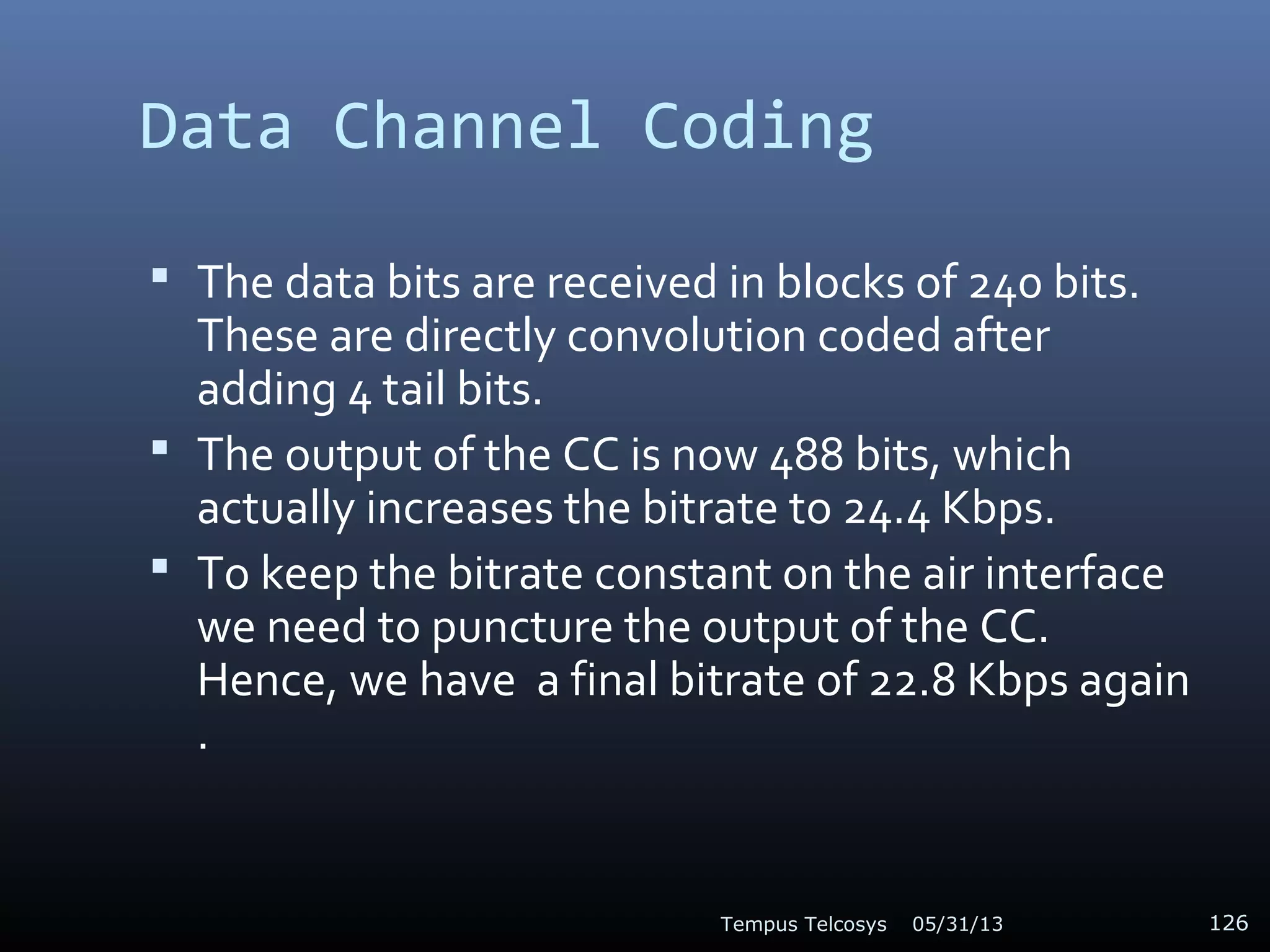 Data Channel Coding
 The data bits are received in blocks of 240 bits.
These are directly convolution coded after
adding 4 tail bits.
 The output of the CC is now 488 bits, which
actually increases the bitrate to 24.4 Kbps.
 To keep the bitrate constant on the air interface
we need to puncture the output of the CC.
Hence, we have a final bitrate of 22.8 Kbps again
.
05/31/13Tempus Telcosys 126
 
