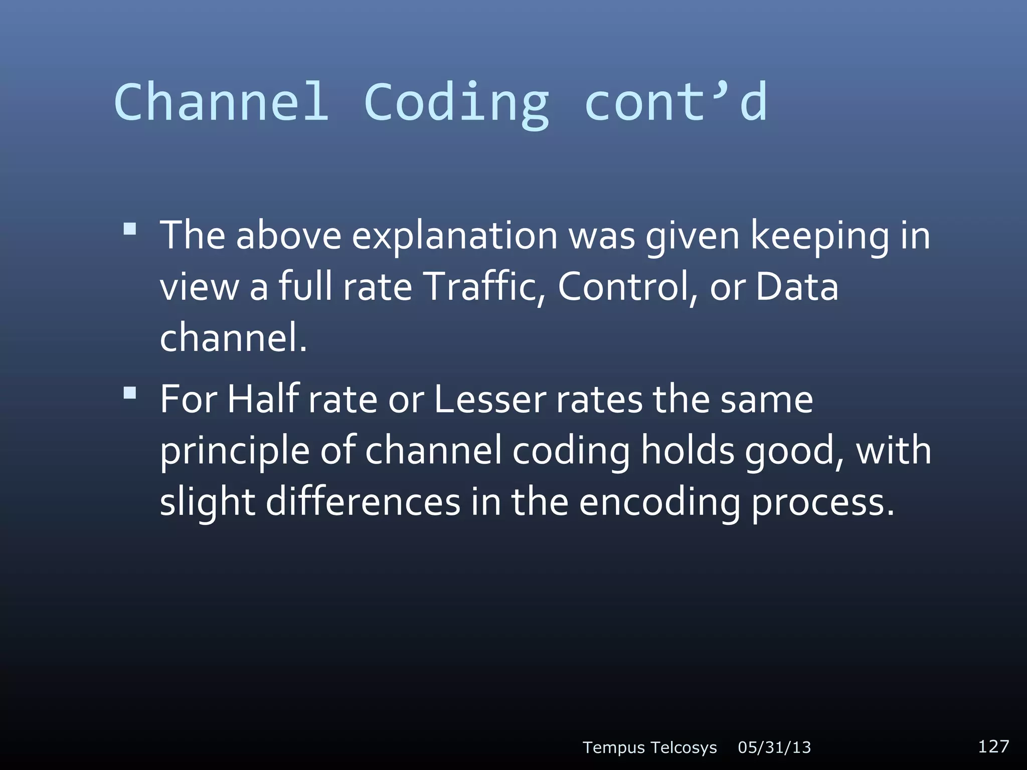 Channel Coding cont’d
 The above explanation was given keeping in
view a full rate Traffic, Control, or Data
channel.
 For Half rate or Lesser rates the same
principle of channel coding holds good, with
slight differences in the encoding process.
05/31/13Tempus Telcosys 127
 