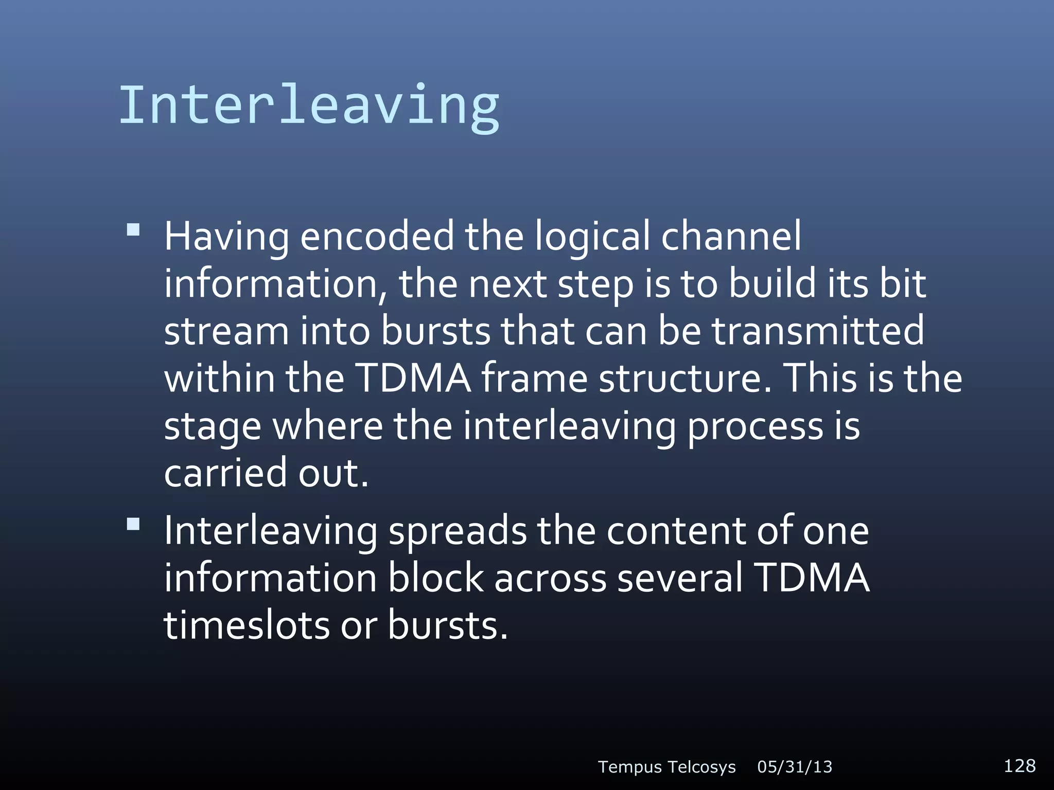 Interleaving
 Having encoded the logical channel
information, the next step is to build its bit
stream into bursts that can be transmitted
within the TDMA frame structure. This is the
stage where the interleaving process is
carried out.
 Interleaving spreads the content of one
information block across several TDMA
timeslots or bursts.
05/31/13Tempus Telcosys 128
 