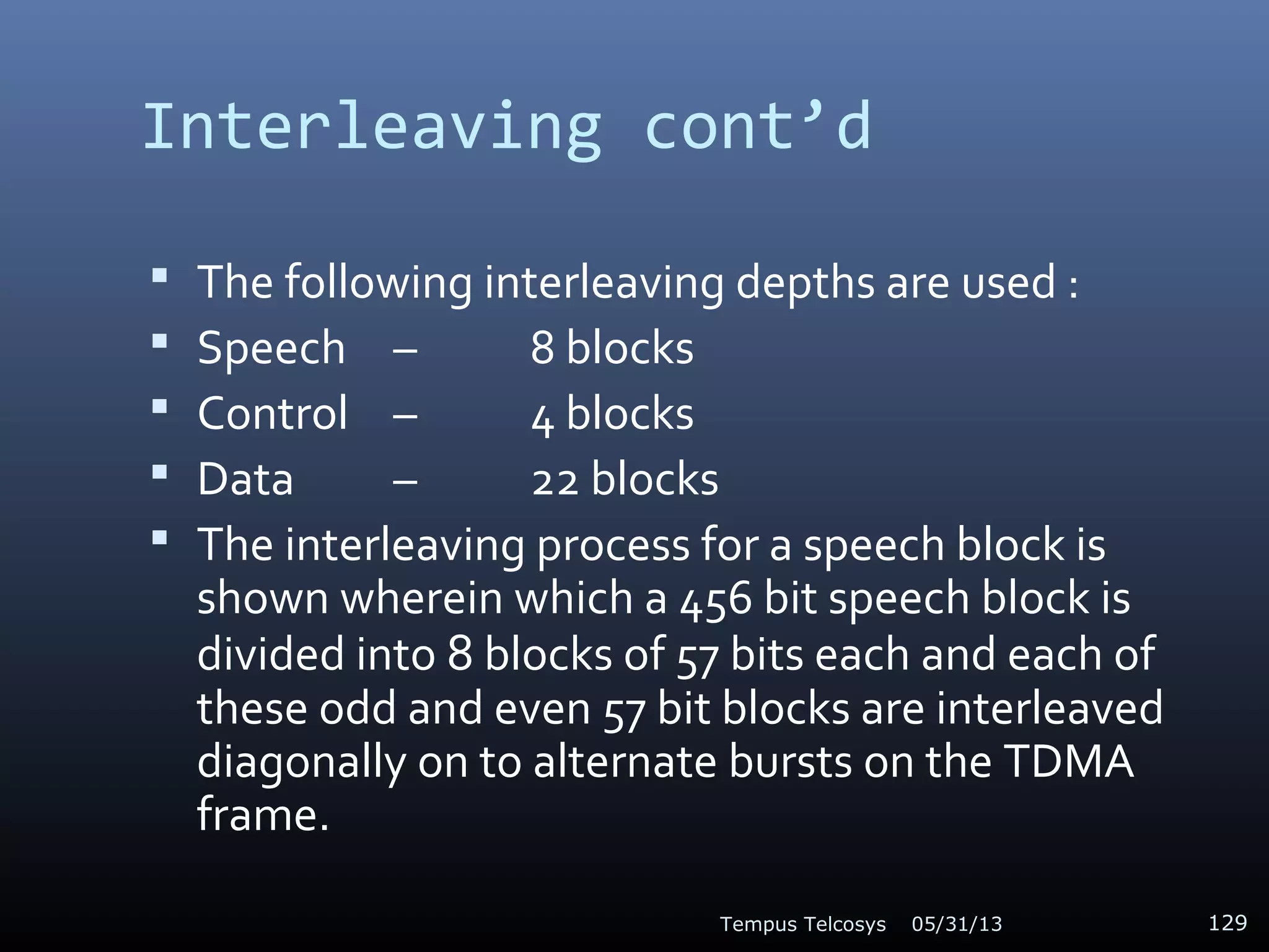 Interleaving cont’d
 The following interleaving depths are used :
 Speech – 8 blocks
 Control – 4 blocks
 Data – 22 blocks
 The interleaving process for a speech block is
shown wherein which a 456 bit speech block is
divided into 8 blocks of 57 bits each and each of
these odd and even 57 bit blocks are interleaved
diagonally on to alternate bursts on the TDMA
frame.
05/31/13Tempus Telcosys 129
 