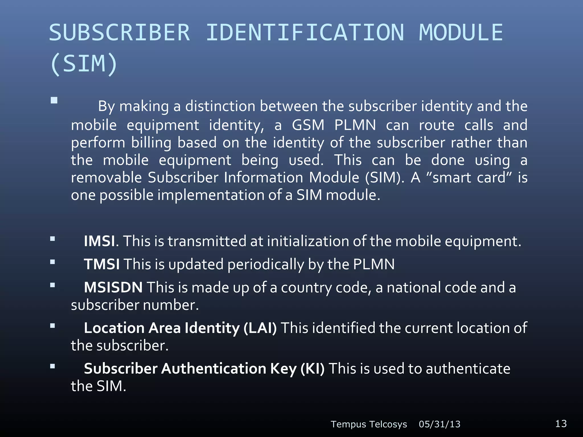 SUBSCRIBER IDENTIFICATION MODULE
(SIM)
 By making a distinction between the subscriber identity and the
mobile equipment identity, a GSM PLMN can route calls and
perform billing based on the identity of the subscriber rather than
the mobile equipment being used. This can be done using a
removable Subscriber Information Module (SIM). A ”smart card” is
one possible implementation of a SIM module.
 IMSI. This is transmitted at initialization of the mobile equipment.
 TMSI This is updated periodically by the PLMN
 MSISDN This is made up of a country code, a national code and a
subscriber number.
 Location Area Identity (LAI) This identified the current location of
the subscriber.
 Subscriber Authentication Key (KI) This is used to authenticate
the SIM.
05/31/13Tempus Telcosys 13
 