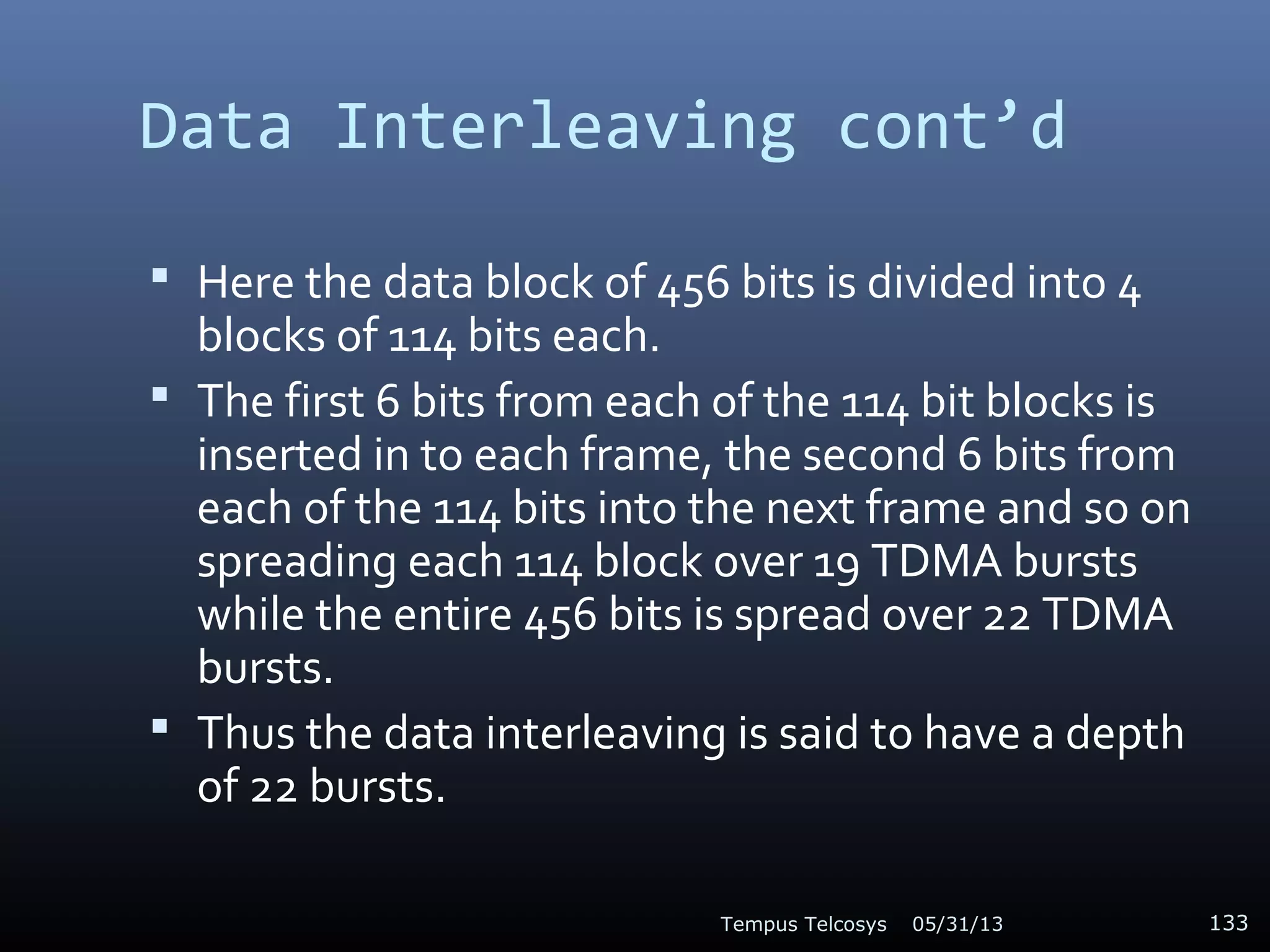 Data Interleaving cont’d
 Here the data block of 456 bits is divided into 4
blocks of 114 bits each.
 The first 6 bits from each of the 114 bit blocks is
inserted in to each frame, the second 6 bits from
each of the 114 bits into the next frame and so on
spreading each 114 block over 19 TDMA bursts
while the entire 456 bits is spread over 22 TDMA
bursts.
 Thus the data interleaving is said to have a depth
of 22 bursts.
05/31/13Tempus Telcosys 133
 