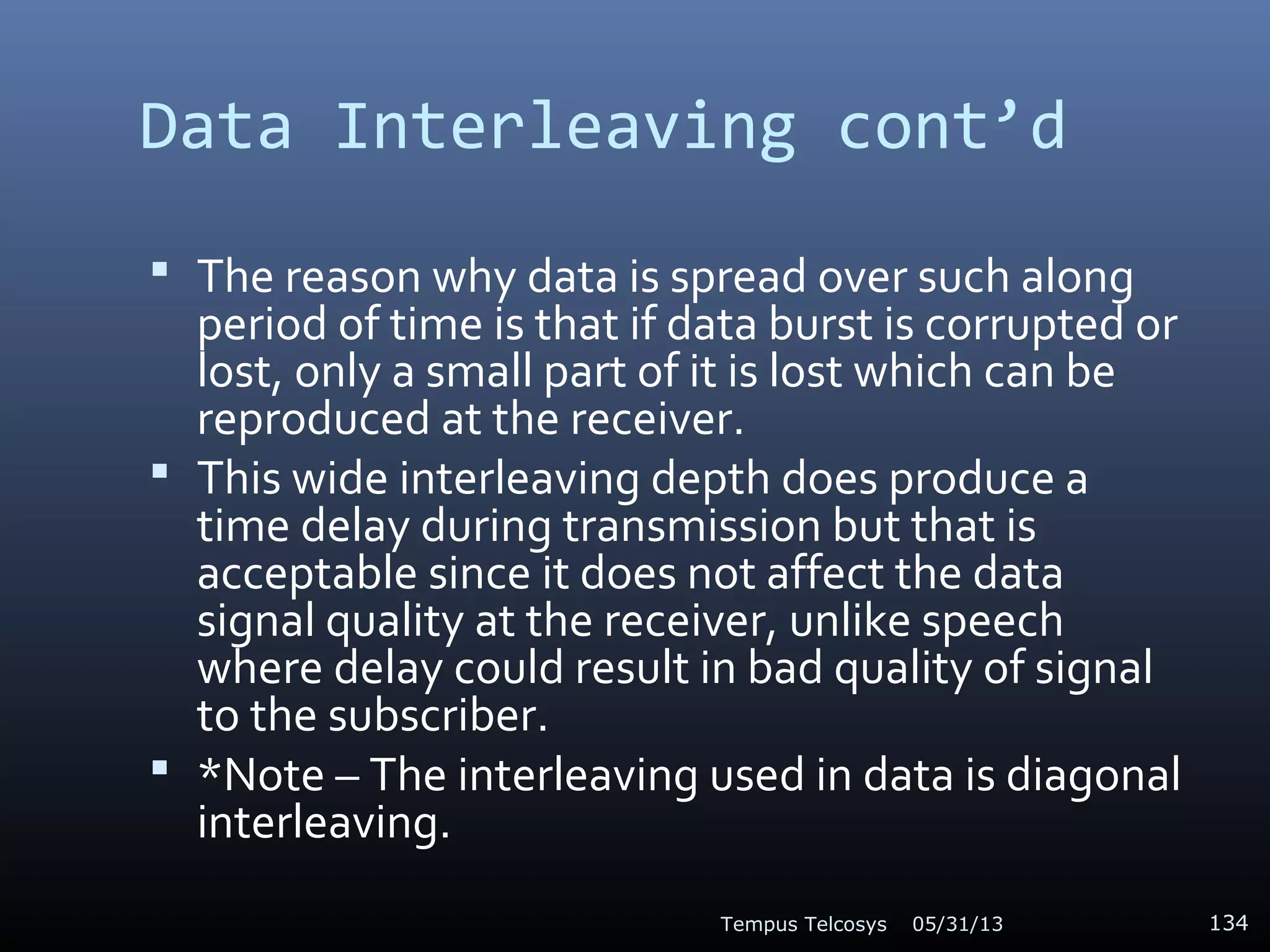 Data Interleaving cont’d
 The reason why data is spread over such along
period of time is that if data burst is corrupted or
lost, only a small part of it is lost which can be
reproduced at the receiver.
 This wide interleaving depth does produce a
time delay during transmission but that is
acceptable since it does not affect the data
signal quality at the receiver, unlike speech
where delay could result in bad quality of signal
to the subscriber.
 *Note – The interleaving used in data is diagonal
interleaving.
05/31/13Tempus Telcosys 134
 