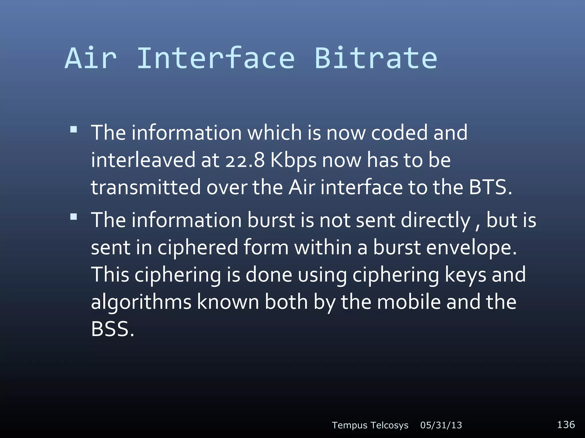 Air Interface Bitrate
 The information which is now coded and
interleaved at 22.8 Kbps now has to be
transmitted over the Air interface to the BTS.
 The information burst is not sent directly , but is
sent in ciphered form within a burst envelope.
This ciphering is done using ciphering keys and
algorithms known both by the mobile and the
BSS.
05/31/13Tempus Telcosys 136
 