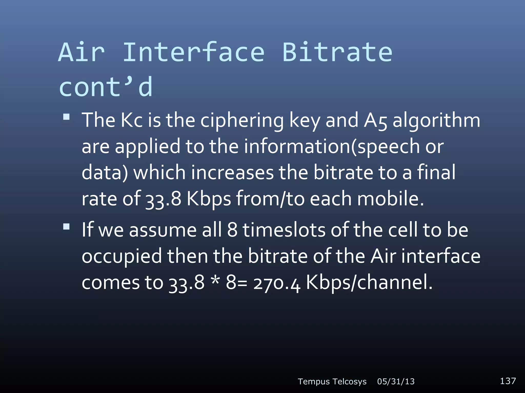 Air Interface Bitrate
cont’d
 The Kc is the ciphering key and A5 algorithm
are applied to the information(speech or
data) which increases the bitrate to a final
rate of 33.8 Kbps from/to each mobile.
 If we assume all 8 timeslots of the cell to be
occupied then the bitrate of the Air interface
comes to 33.8 * 8= 270.4 Kbps/channel.
05/31/13Tempus Telcosys 137
 