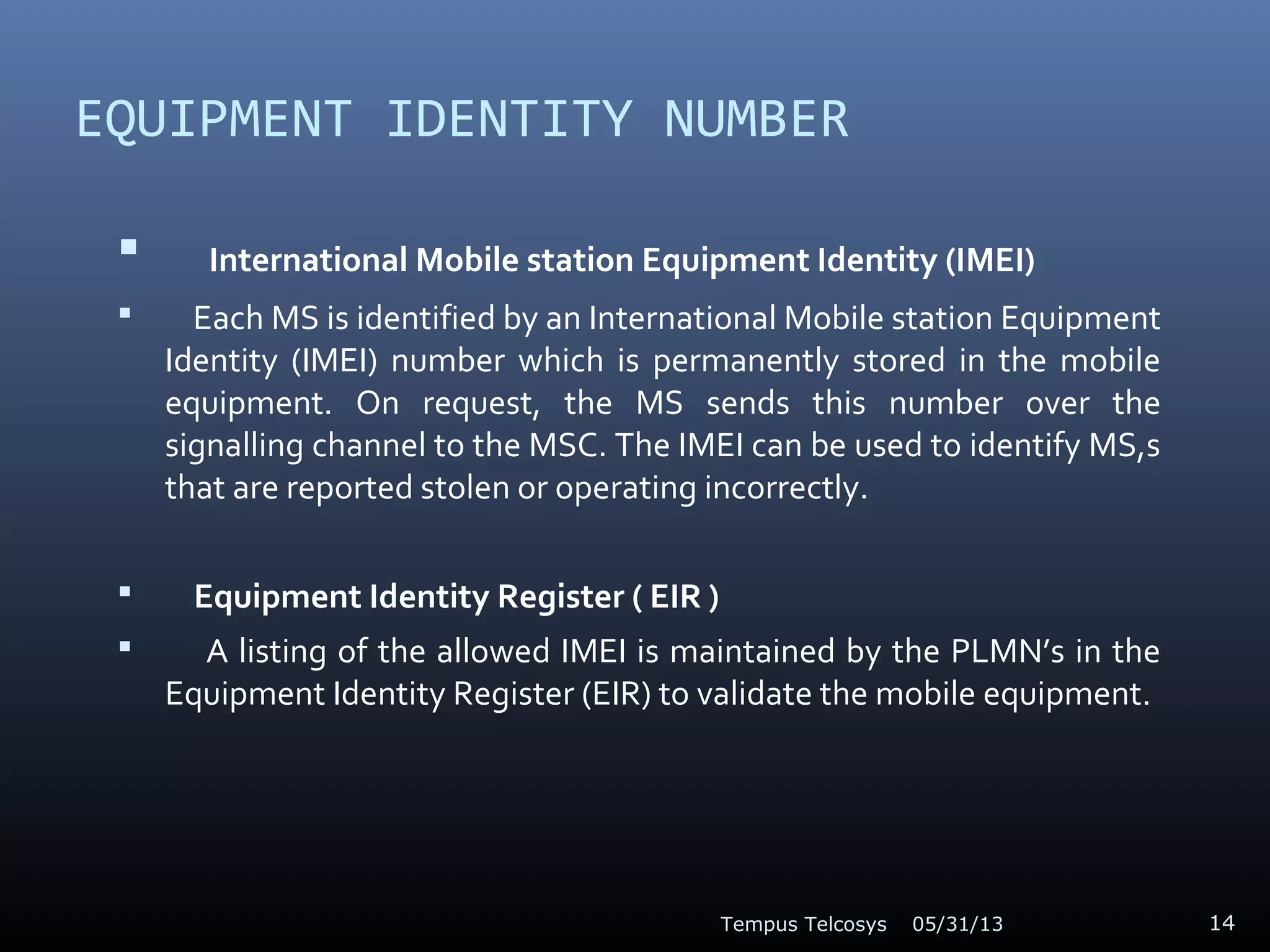 EQUIPMENT IDENTITY NUMBER
 International Mobile station Equipment Identity (IMEI)
 Each MS is identified by an International Mobile station Equipment
Identity (IMEI) number which is permanently stored in the mobile
equipment. On request, the MS sends this number over the
signalling channel to the MSC. The IMEI can be used to identify MS,s
that are reported stolen or operating incorrectly.
 Equipment Identity Register ( EIR )
 A listing of the allowed IMEI is maintained by the PLMN’s in the
Equipment Identity Register (EIR) to validate the mobile equipment.
05/31/13Tempus Telcosys 14
 
