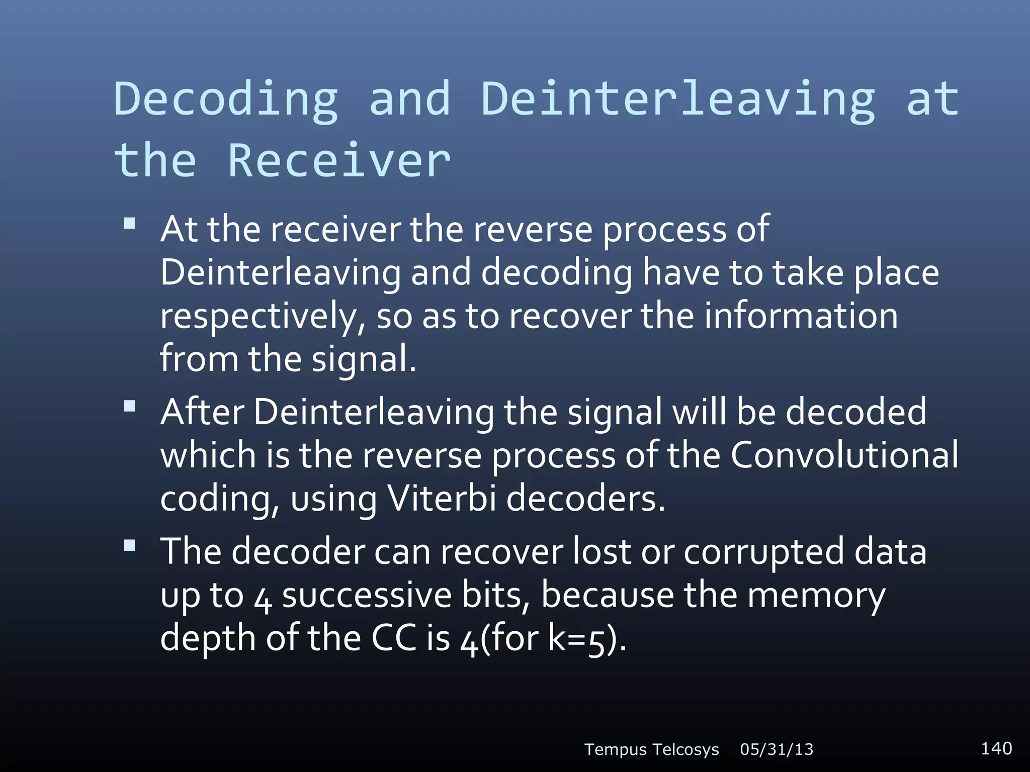 Decoding and Deinterleaving at
the Receiver
 At the receiver the reverse process of
Deinterleaving and decoding have to take place
respectively, so as to recover the information
from the signal.
 After Deinterleaving the signal will be decoded
which is the reverse process of the Convolutional
coding, using Viterbi decoders.
 The decoder can recover lost or corrupted data
up to 4 successive bits, because the memory
depth of the CC is 4(for k=5).
05/31/13Tempus Telcosys 140
 